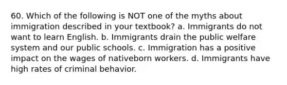 60. Which of the following is NOT one of the myths about immigration described in your textbook? a. Immigrants do not want to learn English. b. Immigrants drain the public welfare system and our public schools. c. Immigration has a positive impact on the wages of nativeborn workers. d. Immigrants have high rates of criminal behavior.