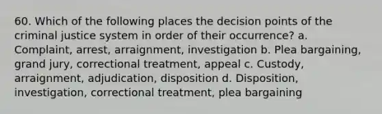 60. Which of the following places the decision points of the criminal justice system in order of their occurrence?​ a. ​Complaint, arrest, arraignment, investigation b. ​Plea bargaining, grand jury, correctional treatment, appeal c. ​Custody, arraignment, adjudication, disposition d. ​Disposition, investigation, correctional treatment, plea bargaining