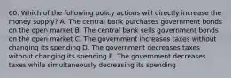 60. Which of the following policy actions will directly increase the money supply? A. The central bank purchases government bonds on the open market B. The central bank sells government bonds on the open market C. The government increases taxes without changing its spending D. The government decreases taxes without changing its spending E. The government decreases taxes while simultaneously decreasing its spending