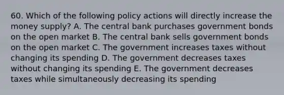 60. Which of the following policy actions will directly increase the money supply? A. The central bank purchases government bonds on the open market B. The central bank sells government bonds on the open market C. The government increases taxes without changing its spending D. The government decreases taxes without changing its spending E. The government decreases taxes while simultaneously decreasing its spending