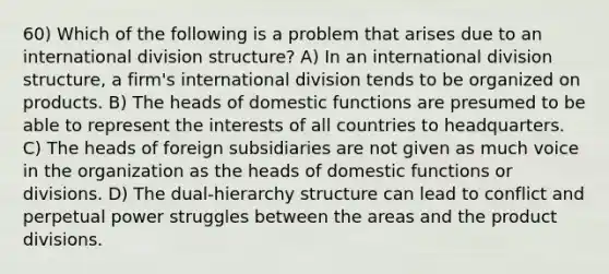 60) Which of the following is a problem that arises due to an international division structure? A) In an international division structure, a firm's international division tends to be organized on products. B) The heads of domestic functions are presumed to be able to represent the interests of all countries to headquarters. C) The heads of foreign subsidiaries are not given as much voice in the organization as the heads of domestic functions or divisions. D) The dual-hierarchy structure can lead to conflict and perpetual power struggles between the areas and the product divisions.