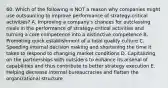 60. Which of the following is NOT a reason why companies might use outsourcing to improve performance of strategy-critical activities? A. Improving a company's chances for outclassing rivals in the performance of strategy-critical activities and turning a core competence into a distinctive competence B. Promoting quick establishment of a total quality culture C. Speeding internal decision making and shortening the time it takes to respond to changing market conditions D. Capitalizing on the partnerships with outsiders to enhance its arsenal of capabilities and thus contribute to better strategy execution E. Helping decrease internal bureaucracies and flatten the organizational structure