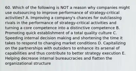 60. Which of the following is NOT a reason why companies might use outsourcing to improve performance of strategy-critical activities? A. Improving a company's chances for outclassing rivals in the performance of strategy-critical activities and turning a core competence into a distinctive competence B. Promoting quick establishment of a total quality culture C. Speeding internal decision making and shortening the time it takes to respond to changing market conditions D. Capitalizing on the partnerships with outsiders to enhance its arsenal of capabilities and thus contribute to better strategy execution E. Helping decrease internal bureaucracies and flatten the organizational structure