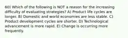 60) Which of the following is NOT a reason for the increasing difficulty of evaluating strategies? A) Product life cycles are longer. B) Domestic and world economies are less stable. C) Product development cycles are shorter. D) Technological advancement is more rapid. E) Change is occurring more frequently.