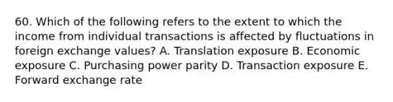 60. Which of the following refers to the extent to which the income from individual transactions is affected by fluctuations in foreign exchange values? A. Translation exposure B. Economic exposure C. Purchasing power parity D. Transaction exposure E. Forward exchange rate