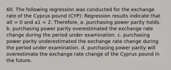 60. The following regression was conducted for the exchange rate of the Cyprus pound (CYP): Regression results indicate that a0 = 0 and a1 = 2. Therefore, a. purchasing power parity holds. b. purchasing power parity overestimated the exchange rate change during the period under examination. c. purchasing power parity underestimated the exchange rate change during the period under examination. d. purchasing power parity will overestimate the exchange rate change of the Cyprus pound in the future.