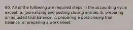 60. All of the following are required steps in the accounting cycle except: a. journalizing and posting closing entries. b. preparing an adjusted trial balance. c. preparing a post-closing trial balance. d. preparing a work sheet.