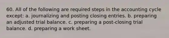 60. All of the following are required steps in the accounting cycle except: a. journalizing and posting closing entries. b. preparing an adjusted trial balance. c. preparing a post-closing trial balance. d. preparing a work sheet.