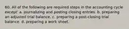 60. All of the following are required steps in the accounting cycle except' a. journalizing and posting closing entries. b. preparing an adjusted trial balance. c. preparing a post-closing trial balance. d. preparing a work sheet.