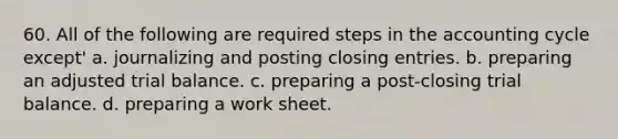 60. All of the following are required steps in <a href='https://www.questionai.com/knowledge/k10xCJF4P3-the-accounting-cycle' class='anchor-knowledge'>the accounting cycle</a> except' a. journalizing and posting <a href='https://www.questionai.com/knowledge/kosjhwC4Ps-closing-entries' class='anchor-knowledge'>closing entries</a>. b. preparing an adjusted trial balance. c. preparing a post-closing trial balance. d. preparing a work sheet.