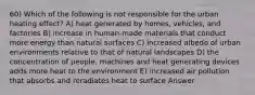 60) Which of the following is not responsible for the urban heating effect? A) heat generated by homes, vehicles, and factories B) increase in human-made materials that conduct more energy than natural surfaces C) increased albedo of urban environments relative to that of natural landscapes D) the concentration of people, machines and heat generating devices adds more heat to the environment E) increased air pollution that absorbs and reradiates heat to surface Answer