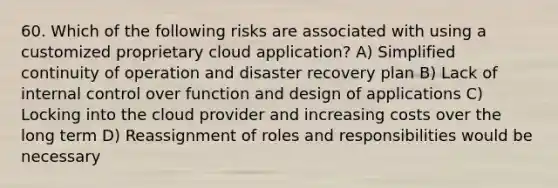 60. Which of the following risks are associated with using a customized proprietary cloud application? A) Simplified continuity of operation and disaster recovery plan B) Lack of internal control over function and design of applications C) Locking into the cloud provider and increasing costs over the long term D) Reassignment of roles and responsibilities would be necessary