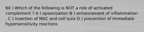 60 ) Which of the following is NOT a role of activated complement ? A ) opsonization B ) enhancement of inflammation . C ) insertion of MAC and cell lysis D ) prevention of immediate hypersensitivity reactions