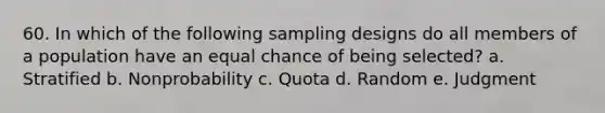 60. In which of the following sampling designs do all members of a population have an equal chance of being selected? a. Stratified b. Nonprobability c. Quota d. Random e. Judgment