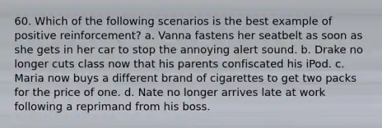 60. Which of the following scenarios is the best example of positive reinforcement? a. Vanna fastens her seatbelt as soon as she gets in her car to stop the annoying alert sound. b. Drake no longer cuts class now that his parents confiscated his iPod. c. Maria now buys a different brand of cigarettes to get two packs for the price of one. d. Nate no longer arrives late at work following a reprimand from his boss.