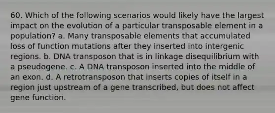 60. Which of the following scenarios would likely have the largest impact on the evolution of a particular transposable element in a population? a. Many transposable elements that accumulated loss of function mutations after they inserted into intergenic regions. b. DNA transposon that is in linkage disequilibrium with a pseudogene. c. A DNA transposon inserted into the middle of an exon. d. A retrotransposon that inserts copies of itself in a region just upstream of a gene transcribed, but does not affect gene function.