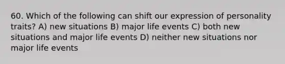 60. Which of the following can shift our expression of personality traits? A) new situations B) major life events C) both new situations and major life events D) neither new situations nor major life events