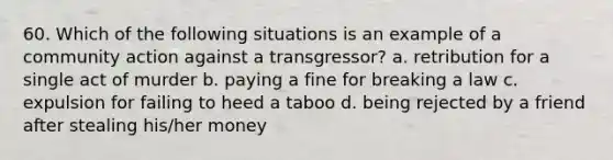 60. Which of the following situations is an example of a community action against a transgressor? a. retribution for a single act of murder b. paying a fine for breaking a law c. expulsion for failing to heed a taboo d. being rejected by a friend after stealing his/her money