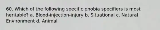 60. Which of the following specific phobia specifiers is most heritable? a. Blood-injection-injury b. Situational c. Natural Environment d. Animal