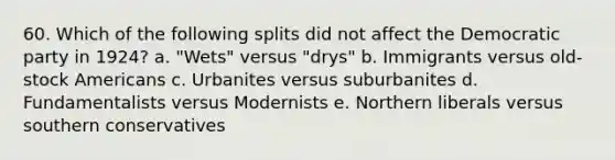 60. Which of the following splits did not affect the Democratic party in 1924? a. "Wets" versus "drys" b. Immigrants versus old-stock Americans c. Urbanites versus suburbanites d. Fundamentalists versus Modernists e. Northern liberals versus southern conservatives