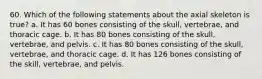 60. Which of the following statements about the axial skeleton is true? a. It has 60 bones consisting of the skull, vertebrae, and thoracic cage. b. It has 80 bones consisting of the skull, vertebrae, and pelvis. c. It has 80 bones consisting of the skull, vertebrae, and thoracic cage. d. It has 126 bones consisting of the skill, vertebrae, and pelvis.