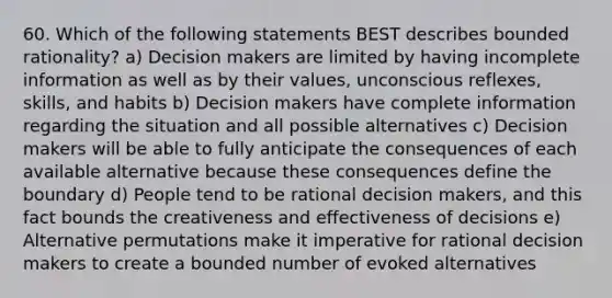 60. Which of the following statements BEST describes bounded rationality? a) Decision makers are limited by having incomplete information as well as by their values, unconscious reflexes, skills, and habits b) Decision makers have complete information regarding the situation and all possible alternatives c) Decision makers will be able to fully anticipate the consequences of each available alternative because these consequences define the boundary d) People tend to be rational decision makers, and this fact bounds the creativeness and effectiveness of decisions e) Alternative permutations make it imperative for rational decision makers to create a bounded number of evoked alternatives