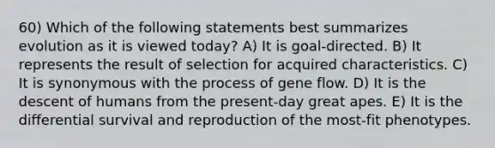 60) Which of the following statements best summarizes evolution as it is viewed today? A) It is goal-directed. B) It represents the result of selection for acquired characteristics. C) It is synonymous with the process of gene flow. D) It is the descent of humans from the present-day great apes. E) It is the differential survival and reproduction of the most-fit phenotypes.