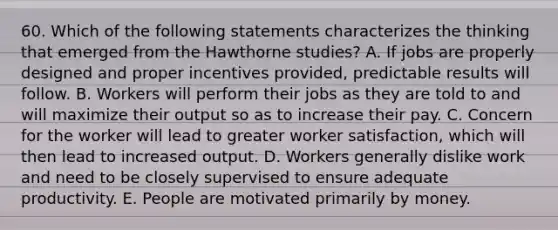 60. Which of the following statements characterizes the thinking that emerged from the Hawthorne studies? A. If jobs are properly designed and proper incentives provided, predictable results will follow. B. Workers will perform their jobs as they are told to and will maximize their output so as to increase their pay. C. Concern for the worker will lead to greater worker satisfaction, which will then lead to increased output. D. Workers generally dislike work and need to be closely supervised to ensure adequate productivity. E. People are motivated primarily by money.