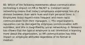 60. Which of the following statements about communication technology's impact on HR is FALSE? a. Constant social networking means that today's employees experience less of a division between their work lives and their personal lives. b. Employees today expect more frequent and more rapid communication from their managers. c. The organization's reputation can be damaged by employee communication with outsiders, and this is magnified by social networking. d. Research has shown that the typical employee is not interested in learning more about the organization, so HR communication has little impact on employee attitudes regardless of its format or medium.