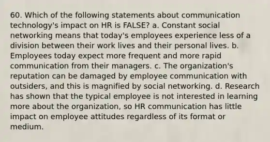 60. Which of the following statements about communication technology's impact on HR is FALSE? a. Constant social networking means that today's employees experience less of a division between their work lives and their personal lives. b. Employees today expect more frequent and more rapid communication from their managers. c. The organization's reputation can be damaged by employee communication with outsiders, and this is magnified by social networking. d. Research has shown that the typical employee is not interested in learning more about the organization, so HR communication has little impact on employee attitudes regardless of its format or medium.