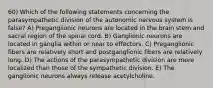 60) Which of the following statements concerning the parasympathetic division of the autonomic nervous system is false? A) Preganglionic neurons are located in the brain stem and sacral region of the spinal cord. B) Ganglionic neurons are located in ganglia within or near to effectors. C) Preganglionic fibers are relatively short and postganglionic fibers are relatively long. D) The actions of the parasympathetic division are more localized than those of the sympathetic division. E) The ganglionic neurons always release acetylcholine.