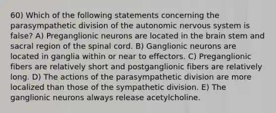 60) Which of the following statements concerning the parasympathetic division of <a href='https://www.questionai.com/knowledge/kMqcwgxBsH-the-autonomic-nervous-system' class='anchor-knowledge'>the autonomic nervous system</a> is false? A) Preganglionic neurons are located in <a href='https://www.questionai.com/knowledge/kLMtJeqKp6-the-brain' class='anchor-knowledge'>the brain</a> stem and sacral region of <a href='https://www.questionai.com/knowledge/kkAfzcJHuZ-the-spinal-cord' class='anchor-knowledge'>the spinal cord</a>. B) Ganglionic neurons are located in ganglia within or near to effectors. C) Preganglionic fibers are relatively short and postganglionic fibers are relatively long. D) The actions of the parasympathetic division are more localized than those of the sympathetic division. E) The ganglionic neurons always release acetylcholine.