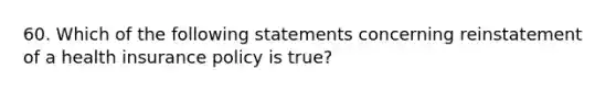 60. Which of the following statements concerning reinstatement of a health insurance policy is true?