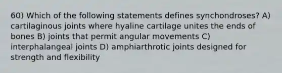 60) Which of the following statements defines synchondroses? A) cartilaginous joints where hyaline cartilage unites the ends of bones B) joints that permit angular movements C) interphalangeal joints D) amphiarthrotic joints designed for strength and flexibility