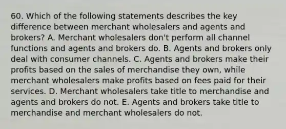 60. Which of the following statements describes the key difference between merchant wholesalers and agents and brokers? A. Merchant wholesalers don't perform all channel functions and agents and brokers do. B. Agents and brokers only deal with consumer channels. C. Agents and brokers make their profits based on the sales of merchandise they own, while merchant wholesalers make profits based on fees paid for their services. D. Merchant wholesalers take title to merchandise and agents and brokers do not. E. Agents and brokers take title to merchandise and merchant wholesalers do not.