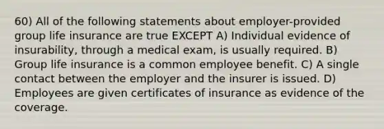 60) All of the following statements about employer-provided group life insurance are true EXCEPT A) Individual evidence of insurability, through a medical exam, is usually required. B) Group life insurance is a common employee benefit. C) A single contact between the employer and the insurer is issued. D) Employees are given certificates of insurance as evidence of the coverage.