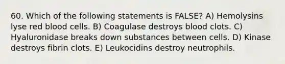 60. Which of the following statements is FALSE? A) Hemolysins lyse red blood cells. B) Coagulase destroys blood clots. C) Hyaluronidase breaks down substances between cells. D) Kinase destroys fibrin clots. E) Leukocidins destroy neutrophils.