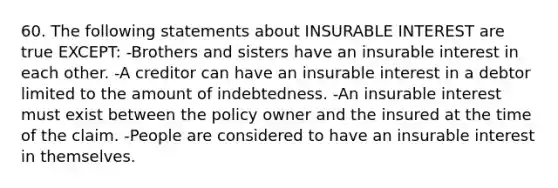 60. The following statements about INSURABLE INTEREST are true EXCEPT: -Brothers and sisters have an insurable interest in each other. -A creditor can have an insurable interest in a debtor limited to the amount of indebtedness. -An insurable interest must exist between the policy owner and the insured at the time of the claim. -People are considered to have an insurable interest in themselves.