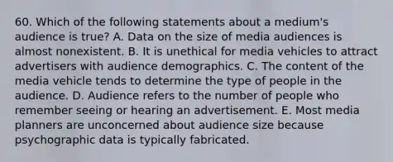 60. Which of the following statements about a medium's audience is true? A. Data on the size of media audiences is almost nonexistent. B. It is unethical for media vehicles to attract advertisers with audience demographics. C. The content of the media vehicle tends to determine the type of people in the audience. D. Audience refers to the number of people who remember seeing or hearing an advertisement. E. Most media planners are unconcerned about audience size because psychographic data is typically fabricated.