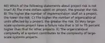 60) Which of the following statements about project risk is not true? A) The more dollars spent on project, the greater the risk. B) The higher the number of implementation staff on a project, the lower the risk. C) The higher the number of organizational units affected by a project, the greater the risk. D) Very large-scale systems project have a failure rate that is 50 to 75 percent higher than that for other projects. E) The organizational complexity of a system contributes to the complexity of large-scale systems projects.