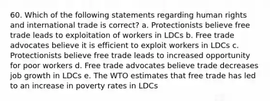 60. Which of the following statements regarding human rights and international trade is correct? a. Protectionists believe free trade leads to exploitation of workers in LDCs b. Free trade advocates believe it is efficient to exploit workers in LDCs c. Protectionists believe free trade leads to increased opportunity for poor workers d. Free trade advocates believe trade decreases job growth in LDCs e. The WTO estimates that free trade has led to an increase in poverty rates in LDCs