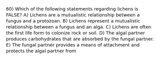 60) Which of the following statements regarding lichens is FALSE? A) Lichens are a mutualistic relationship between a fungus and a protozoan. B) Lichens represent a mutualistic relationship between a fungus and an alga. C) Lichens are often the first life form to colonize rock or soil. D) The algal partner produces carbohydrates that are absorbed by the fungal partner. E) The fungal partner provides a means of attachment and protects the algal partner from