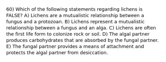 60) Which of the following statements regarding lichens is FALSE? A) Lichens are a mutualistic relationship between a fungus and a protozoan. B) Lichens represent a mutualistic relationship between a fungus and an alga. C) Lichens are often the first life form to colonize rock or soil. D) The algal partner produces carbohydrates that are absorbed by the fungal partner. E) The fungal partner provides a means of attachment and protects the algal partner from desiccation.