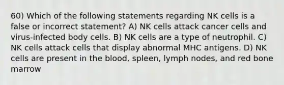 60) Which of the following statements regarding NK cells is a false or incorrect statement? A) NK cells attack cancer cells and virus-infected body cells. B) NK cells are a type of neutrophil. C) NK cells attack cells that display abnormal MHC antigens. D) NK cells are present in the blood, spleen, lymph nodes, and red bone marrow