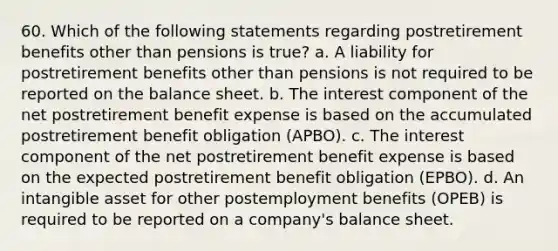 60. Which of the following statements regarding postretirement benefits other than pensions is true? a. A liability for postretirement benefits other than pensions is not required to be reported on the balance sheet. b. The interest component of the net postretirement benefit expense is based on the accumulated postretirement benefit obligation (APBO). c. The interest component of the net postretirement benefit expense is based on the expected postretirement benefit obligation (EPBO). d. An intangible asset for other postemployment benefits (OPEB) is required to be reported on a company's balance sheet.