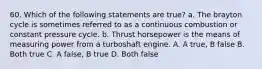 60. Which of the following statements are true? a. The brayton cycle is sometimes referred to as a continuous combustion or constant pressure cycle. b. Thrust horsepower is the means of measuring power from a turboshaft engine. A. A true, B false B. Both true C. A false, B true D. Both false