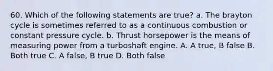 60. Which of the following statements are true? a. The brayton cycle is sometimes referred to as a continuous combustion or constant pressure cycle. b. Thrust horsepower is the means of measuring power from a turboshaft engine. A. A true, B false B. Both true C. A false, B true D. Both false