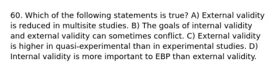 60. Which of the following statements is true? A) External validity is reduced in multisite studies. B) The goals of internal validity and external validity can sometimes conflict. C) External validity is higher in quasi-experimental than in experimental studies. D) Internal validity is more important to EBP than external validity.