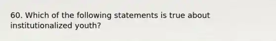 60. Which of the following statements is true about institutionalized youth?