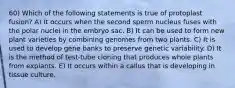 60) Which of the following statements is true of protoplast fusion? A) It occurs when the second sperm nucleus fuses with the polar nuclei in the embryo sac. B) It can be used to form new plant varieties by combining genomes from two plants. C) It is used to develop gene banks to preserve genetic variability. D) It is the method of test-tube cloning that produces whole plants from explants. E) It occurs within a callus that is developing in tissue culture.